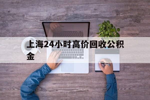 最新上海24小时高价回收公积金方法分析(最方便真实的安吉上海24小时高价回收公积金电话方法)