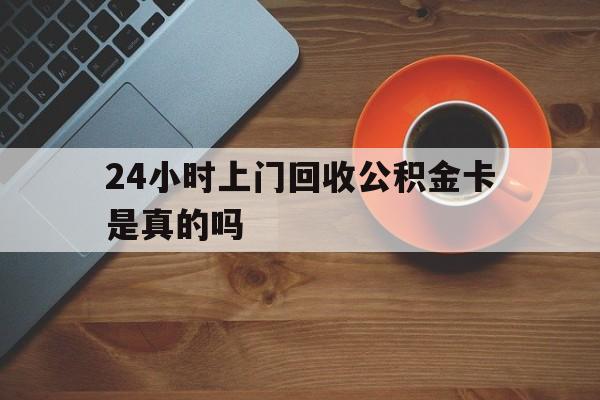 最新24小时上门回收公积金卡是真的吗方法分析(最方便真实的安吉24小时上门回收公积金卡是真的吗安全吗方法)