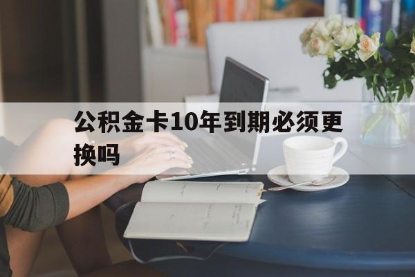 安吉最新公积金卡10年到期必须更换吗方法分析(最方便真实的安吉公积金卡几年不用会自动注销吗方法)