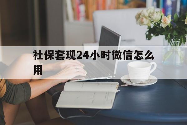 安吉最新社保套现24小时微信怎么用方法分析(最方便真实的安吉社保套现主要是套什么方法)