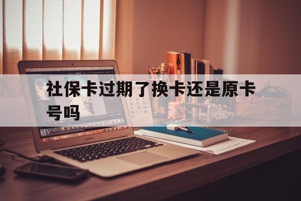 安吉最新社保卡过期了换卡还是原卡号吗方法分析(最方便真实的安吉社保卡过期了更换号码一样吗方法)