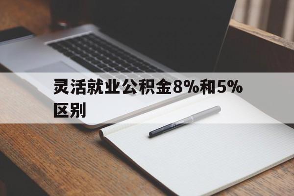 安吉最新灵活就业公积金8%和5%区别方法分析(最方便真实的安吉灵活就业公积金一般交多少钱方法)