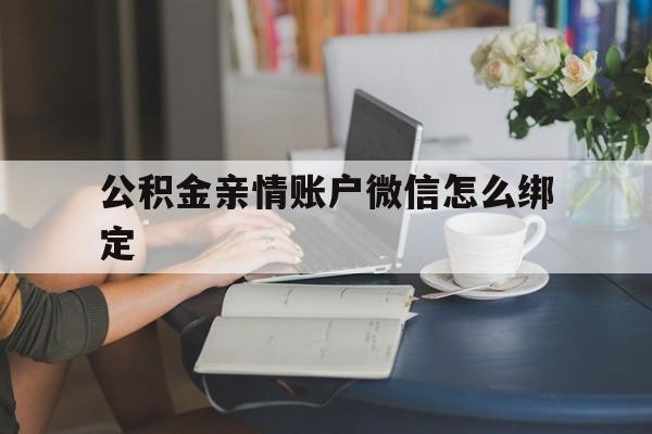 安吉最新公积金亲情账户微信怎么绑定方法分析(最方便真实的安吉公积金亲情账户微信怎么绑定银行卡方法)